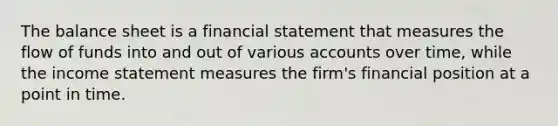 The balance sheet is a financial statement that measures the flow of funds into and out of various accounts over time, while the income statement measures the firm's financial position at a point in time.