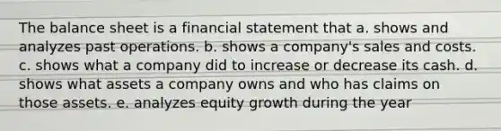 The balance sheet is a financial statement that a. shows and analyzes past operations. b. shows a company's sales and costs. c. shows what a company did to increase or decrease its cash. d. shows what assets a company owns and who has claims on those assets. e. analyzes equity growth during the year