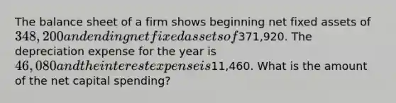 The balance sheet of a firm shows beginning net fixed assets of 348,200 and ending net fixed assets of371,920. The depreciation expense for the year is 46,080 and the interest expense is11,460. What is the amount of the net capital spending?