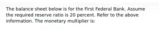 The balance sheet below is for the First Federal Bank. Assume the required reserve ratio is 20 percent. Refer to the above information. The monetary multiplier is: