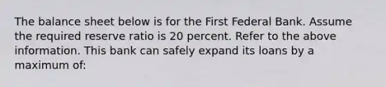 The balance sheet below is for the First Federal Bank. Assume the required reserve ratio is 20 percent. Refer to the above information. This bank can safely expand its loans by a maximum of: