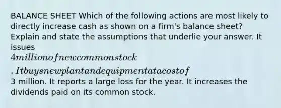 BALANCE SHEET Which of the following actions are most likely to directly increase cash as shown on a firm's balance sheet? Explain and state the assumptions that underlie your answer. It issues 4 million of new common stock. It buys new plant and equipment at a cost of3 million. It reports a large loss for the year. It increases the dividends paid on its common stock.