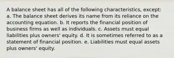 A balance sheet has all of the following characteristics, except: a. The balance sheet derives its name from its reliance on the accounting equation. b. It reports the financial position of business firms as well as individuals. c. Assets must equal liabilities plus owners' equity. d. It is sometimes referred to as a statement of financial position. e. Liabilities must equal assets plus owners' equity.