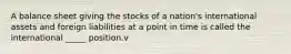 A balance sheet giving the stocks of a nation's international assets and foreign liabilities at a point in time is called the international _____ position.v