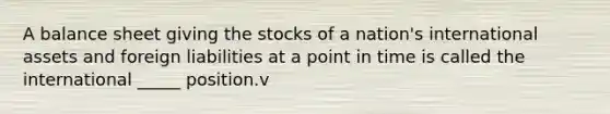 A balance sheet giving the stocks of a nation's international assets and foreign liabilities at a point in time is called the international _____ position.v