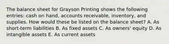 The balance sheet for Grayson Printing shows the following​ entries: cash on​ hand, accounts​ receivable, inventory, and supplies. How would these be listed on the balance​ sheet? A. As​ short-term liabilities B. As fixed assets C. As​ owners' equity D. As intangible assets E. As current assets