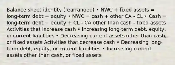 Balance sheet identity (rearranged) • NWC + fixed assets = long-term debt + equity • NWC = cash + other CA - CL • Cash = long-term debt + equity + CL - CA other than cash - fixed assets Activities that increase cash • Increasing long-term debt, equity, or current liabilities • Decreasing current assets other than cash, or fixed assets Activities that decrease cash • Decreasing long-term debt, equity, or current liabilities • Increasing current assets other than cash, or fixed assets