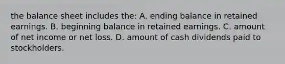 the balance sheet includes​ the: A. ending balance in retained earnings. B. beginning balance in retained earnings. C. amount of net income or net loss. D. amount of cash dividends paid to stockholders.