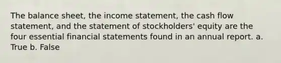 The balance sheet, the income statement, the cash flow statement, and the statement of stockholders' equity are the four essential financial statements found in an annual report. a. True b. False