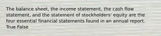 The balance sheet, the income statement, the cash flow statement, and the statement of stockholders' equity are the four essential financial statements found in an annual report. True False