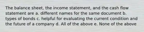 The balance sheet, the income statement, and the cash flow statement are a. different names for the same document b. types of bonds c. helpful for evaluating the current condition and the future of a company d. All of the above e. None of the above