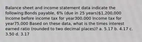 Balance sheet and income statement data indicate the following:Bonds payable, 6% (due in 25 years)1,200,000 Income before income tax for year300,000 Income tax for year75,000 Based on these data, what is the times interest earned ratio (rounded to two decimal places)? a. 5.17 b. 4.17 c. 3.50 d. 3.17