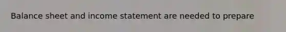 Balance sheet and income statement are needed to prepare