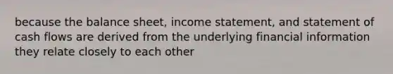 because the balance sheet, income statement, and statement of cash flows are derived from the underlying financial information they relate closely to each other