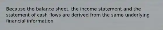 Because the balance sheet, the income statement and the statement of cash flows are derived from the same underlying financial information