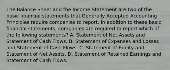 The Balance Sheet and the Income Statement are two of the basic financial statements that Generally Accepted Accounting Principles require companies to report. In addition to these basic financial statements, companies are required to report which of the following statements? A. Statement of Net Assets and Statement of Cash Flows. B. Statement of Expenses and Losses and Statement of Cash Flows. C. Statement of Equity and Statement of Net Assets. D. Statement of Retained Earnings and Statement of Cash Flows.