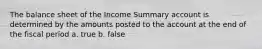 The balance sheet of the Income Summary account is determined by the amounts posted to the account at the end of the fiscal period a. true b. false