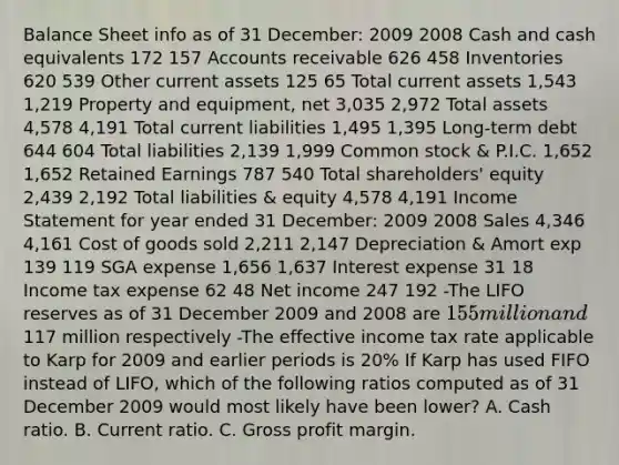 Balance Sheet info as of 31 December: 2009 2008 Cash and cash equivalents 172 157 Accounts receivable 626 458 Inventories 620 539 Other current assets 125 65 Total current assets 1,543 1,219 Property and equipment, net 3,035 2,972 Total assets 4,578 4,191 Total current liabilities 1,495 1,395 Long-term debt 644 604 Total liabilities 2,139 1,999 Common stock & P.I.C. 1,652 1,652 Retained Earnings 787 540 Total shareholders' equity 2,439 2,192 Total liabilities & equity 4,578 4,191 Income Statement for year ended 31 December: 2009 2008 Sales 4,346 4,161 Cost of goods sold 2,211 2,147 Depreciation & Amort exp 139 119 SGA expense 1,656 1,637 Interest expense 31 18 Income tax expense 62 48 Net income 247 192 -The LIFO reserves as of 31 December 2009 and 2008 are 155 million and117 million respectively -The effective income tax rate applicable to Karp for 2009 and earlier periods is 20% If Karp has used FIFO instead of LIFO, which of the following ratios computed as of 31 December 2009 would most likely have been lower? A. Cash ratio. B. Current ratio. C. Gross profit margin.