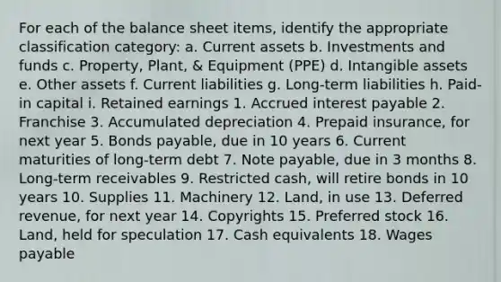 For each of the balance sheet items, identify the appropriate classification category: a. Current assets b. Investments and funds c. Property, Plant, & Equipment (PPE) d. Intangible assets e. Other assets f. Current liabilities g. Long-term liabilities h. Paid-in capital i. Retained earnings 1. Accrued interest payable 2. Franchise 3. Accumulated depreciation 4. Prepaid insurance, for next year 5. Bonds payable, due in 10 years 6. Current maturities of long-term debt 7. Note payable, due in 3 months 8. Long-term receivables 9. Restricted cash, will retire bonds in 10 years 10. Supplies 11. Machinery 12. Land, in use 13. Deferred revenue, for next year 14. Copyrights 15. Preferred stock 16. Land, held for speculation 17. Cash equivalents 18. Wages payable