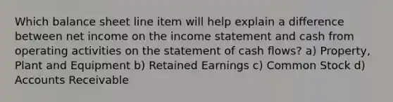 Which balance sheet line item will help explain a difference between net income on the income statement and cash from operating activities on the statement of cash flows? a) Property, Plant and Equipment b) Retained Earnings c) Common Stock d) Accounts Receivable