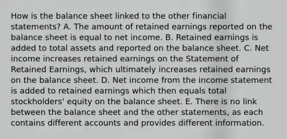 How is the balance sheet linked to the other financial statements? A. The amount of retained earnings reported on the balance sheet is equal to net income. B. Retained earnings is added to total assets and reported on the balance sheet. C. Net income increases retained earnings on the Statement of Retained Earnings, which ultimately increases retained earnings on the balance sheet. D. Net income from the income statement is added to retained earnings which then equals total stockholders' equity on the balance sheet. E. There is no link between the balance sheet and the other statements, as each contains different accounts and provides different information.