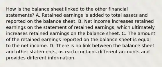 How is the balance sheet linked to the other financial statements? A. Retained earnings is added to total assets and reported on the balance sheet. B. Net income increases retained earnings on the statement of retained earnings, which ultimately increases retained earnings on the balance sheet. C. The amount of the retained earnings reported on the balance sheet is equal to the net income. D. There is no link between the balance sheet and other statements, as each contains different accounts and provides different information.