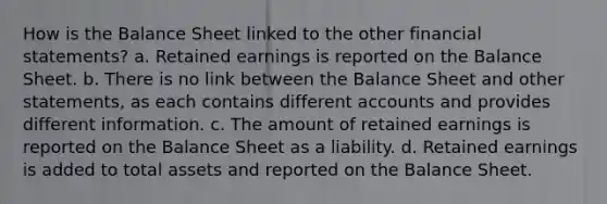 How is the Balance Sheet linked to the other financial statements? a. Retained earnings is reported on the Balance Sheet. b. There is no link between the Balance Sheet and other statements, as each contains different accounts and provides different information. c. The amount of retained earnings is reported on the Balance Sheet as a liability. d. Retained earnings is added to total assets and reported on the Balance Sheet.