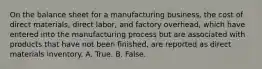 On the balance sheet for a manufacturing business, the cost of direct materials, direct labor, and factory overhead, which have entered into the manufacturing process but are associated with products that have not been finished, are reported as direct materials inventory. A. True. B. False.