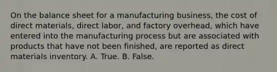 On the balance sheet for a manufacturing business, the cost of direct materials, direct labor, and factory overhead, which have entered into the manufacturing process but are associated with products that have not been finished, are reported as direct materials inventory. A. True. B. False.