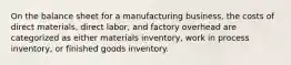 On the balance sheet for a manufacturing business, the costs of direct materials, direct labor, and factory overhead are categorized as either materials inventory, work in process inventory, or finished goods inventory.