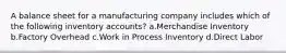 A balance sheet for a manufacturing company includes which of the following inventory accounts? a.Merchandise Inventory b.Factory Overhead c.Work in Process Inventory d.Direct Labor