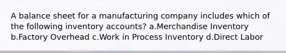 A balance sheet for a manufacturing company includes which of the following inventory accounts? a.Merchandise Inventory b.Factory Overhead c.Work in Process Inventory d.Direct Labor