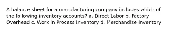 A balance sheet for a manufacturing company includes which of the following inventory accounts? a. Direct Labor b. Factory Overhead c. Work in Process Inventory d. Merchandise Inventory