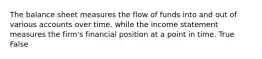 The balance sheet measures the flow of funds into and out of various accounts over time. while the income statement measures the firm's financial position at a point in time. True False