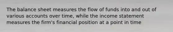 The balance sheet measures the flow of funds into and out of various accounts over time, while the income statement measures the firm's financial position at a point in time