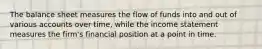 The balance sheet measures the flow of funds into and out of various accounts over time, while the income statement measures the firm's financial position at a point in time.