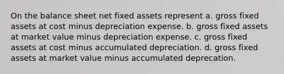 On the balance sheet net fixed assets represent a. gross fixed assets at cost minus depreciation expense. b. gross fixed assets at market value minus depreciation expense. c. gross fixed assets at cost minus accumulated depreciation. d. gross fixed assets at market value minus accumulated deprecation.