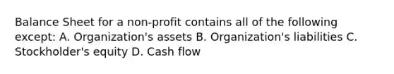 Balance Sheet for a non-profit contains all of the following except: A. Organization's assets B. Organization's liabilities C. Stockholder's equity D. Cash flow