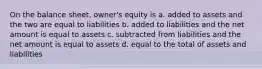 On the balance sheet, owner's equity is a. added to assets and the two are equal to liabilities b. added to liabilities and the net amount is equal to assets c. subtracted from liabilities and the net amount is equal to assets d. equal to the total of assets and liabilities