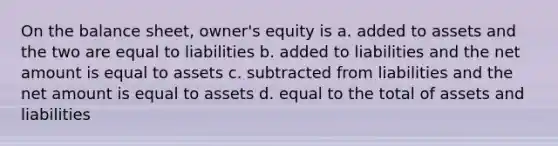 On the balance sheet, owner's equity is a. added to assets and the two are equal to liabilities b. added to liabilities and the net amount is equal to assets c. subtracted from liabilities and the net amount is equal to assets d. equal to the total of assets and liabilities