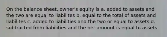 On the balance sheet, owner's equity is a. added to assets and the two are equal to liabilites b. equal to the total of assets and liabilites c. added to liabilities and the two or equal to assets d. subtracted from liabilities and the net amount is equal to assets