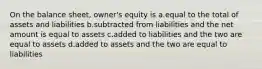 On the balance sheet, owner's equity is a.equal to the total of assets and liabilities b.subtracted from liabilities and the net amount is equal to assets c.added to liabilities and the two are equal to assets d.added to assets and the two are equal to liabilities