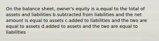 On the balance sheet, owner's equity is a.equal to the total of assets and liabilities b.subtracted from liabilities and the net amount is equal to assets c.added to liabilities and the two are equal to assets d.added to assets and the two are equal to liabilities