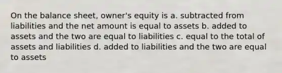 On the balance sheet, owner's equity is a. subtracted from liabilities and the net amount is equal to assets b. added to assets and the two are equal to liabilities c. equal to the total of assets and liabilities d. added to liabilities and the two are equal to assets