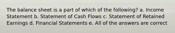 The balance sheet is a part of which of the following? a. Income Statement b. Statement of Cash Flows c. Statement of Retained Earnings d. Financial Statements e. All of the answers are correct