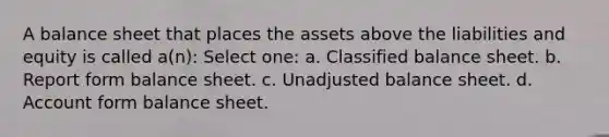 A balance sheet that places the assets above the liabilities and equity is called a(n): Select one: a. Classified balance sheet. b. Report form balance sheet. c. Unadjusted balance sheet. d. Account form balance sheet.