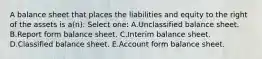 A balance sheet that places the liabilities and equity to the right of the assets is a(n): Select one: A.Unclassified balance sheet. B.Report form balance sheet. C.Interim balance sheet. D.Classified balance sheet. E.Account form balance sheet.