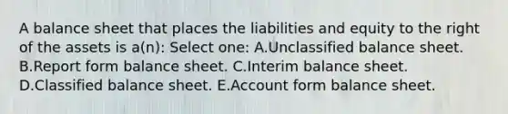 A balance sheet that places the liabilities and equity to the right of the assets is a(n): Select one: A.Unclassified balance sheet. B.Report form balance sheet. C.Interim balance sheet. D.Classified balance sheet. E.Account form balance sheet.