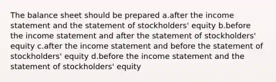 The balance sheet should be prepared a.after the income statement and the statement of stockholders' equity b.before the income statement and after the statement of stockholders' equity c.after the income statement and before the statement of stockholders' equity d.before the income statement and the statement of stockholders' equity