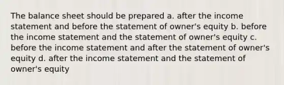 The balance sheet should be prepared a. after the income statement and before the statement of owner's equity b. before the income statement and the statement of owner's equity c. before the income statement and after the statement of owner's equity d. after the income statement and the statement of owner's equity